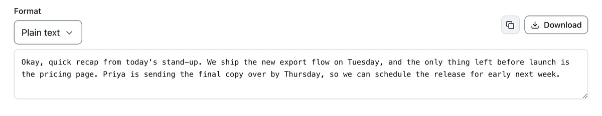 Plain-text transcript: Okay, quick recap from today's stand-up. We ship the new export flow on Tuesday, and the only thing left before launch is the pricing page. Priya is sending the final copy over by Thursday, so we can schedule the release for early next week.